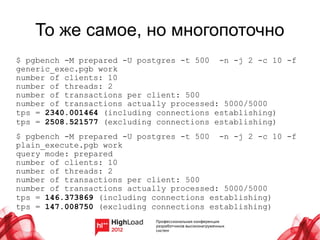 То же самое, но многопоточно
$ pgbench -M prepared -U postgres -t 500 -n -j 2 -c 10 -f
generic_exec.pgb work
number of clients: 10
number of threads: 2
number of transactions per client: 500
number of transactions actually processed: 5000/5000
tps = 2340.001464 (including connections establishing)
tps = 2508.521577 (excluding connections establishing)
$ pgbench -M prepared -U postgres -t 500 -n -j 2 -c 10 -f
plain_execute.pgb work
query mode: prepared
number of clients: 10
number of threads: 2
number of transactions per client: 500
number of transactions actually processed: 5000/5000
tps = 146.373869 (including connections establishing)
tps = 147.008750 (excluding connections establishing)
 
