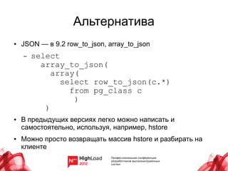 Альтернатива
●   JSON — в 9.2 row_to_json, array_to_json
    –   select
          array_to_json(
             array(
               select row_to_json(c.*)
                 from pg_class c
                  )
           )
●   В предыдущих версиях легко можно написать и
    самостоятельно, используя, например, hstore
●   Можно просто возвращать массив hstore и разбирать на
    клиенте
 