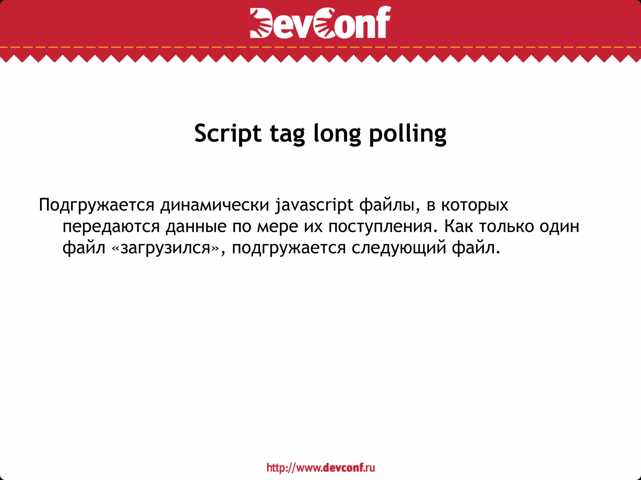Script tag long polling
Подгружается динамически javascript файлы, в которых
передаются данные по мере их поступления. Как только один
файл «загрузился», подгружается следующий файл.
 