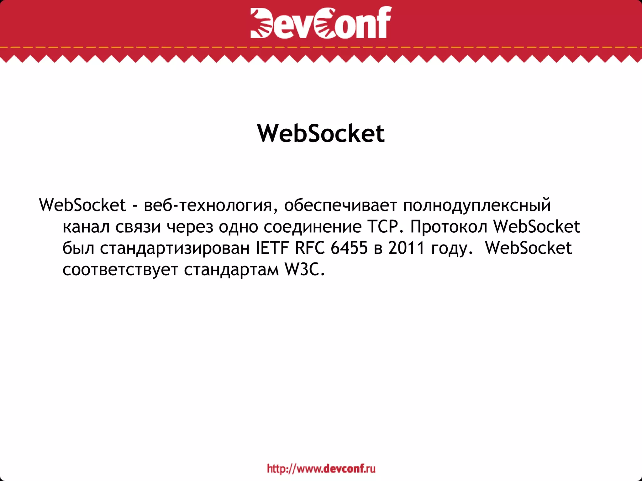 WebSocket
WebSocket - веб-технология, обеспечивает полнодуплексный
канал связи через одно соединение TCP. Протокол WebSocket
был стандартизирован IETF RFC 6455 в 2011 году. WebSocket
соответствует стандартам W3C.
 
