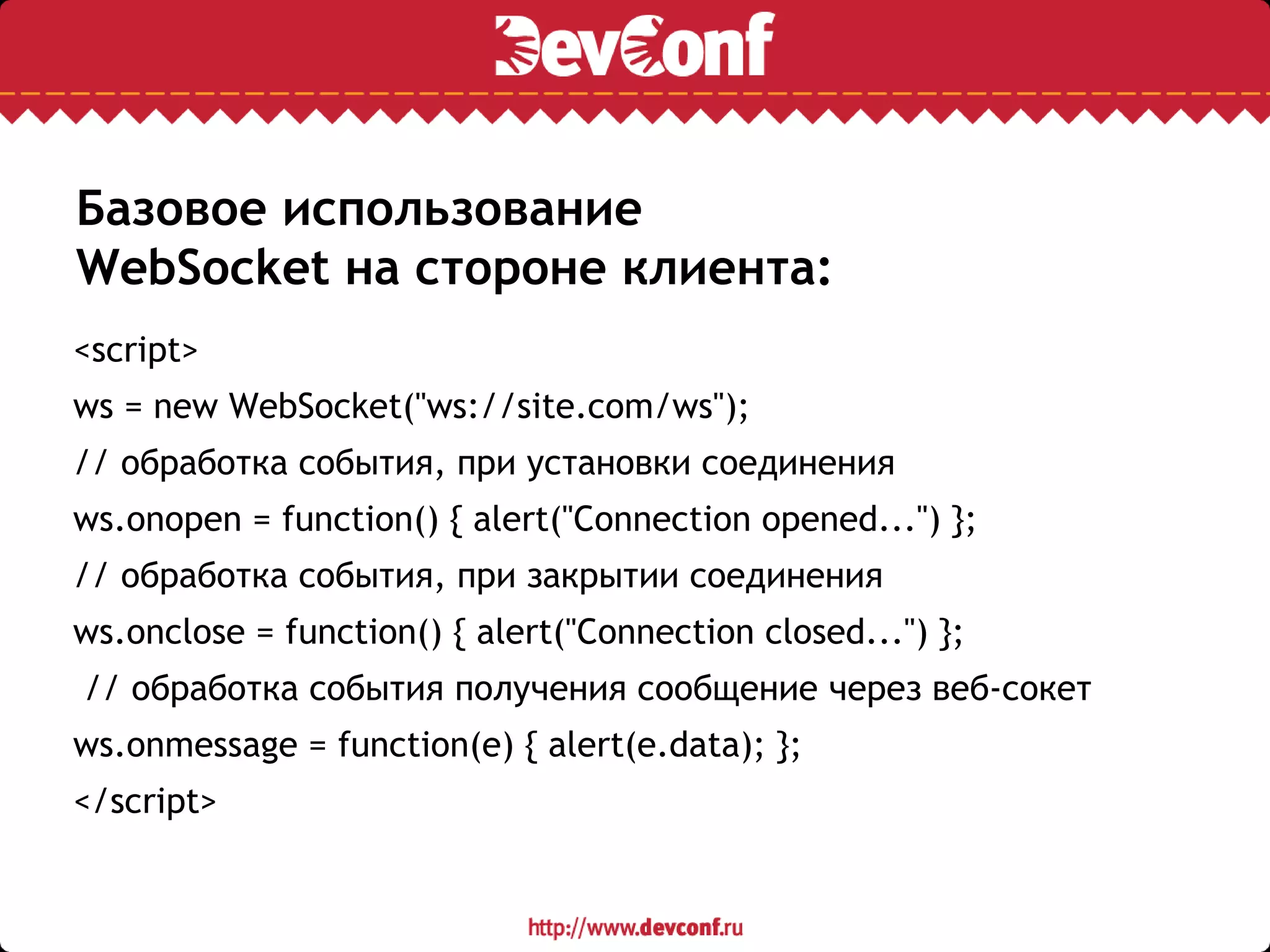 Базовое использование
WebSocket на стороне клиента:
<script>
ws = new WebSocket("ws://site.com/ws");
// обработка события, при установки соединения
ws.onopen = function() { alert("Connection opened...") };
// обработка события, при закрытии соединения
ws.onclose = function() { alert("Connection closed...") };
// обработка события получения сообщение через веб-сокет
ws.onmessage = function(e) { alert(e.data); };
</script>
 