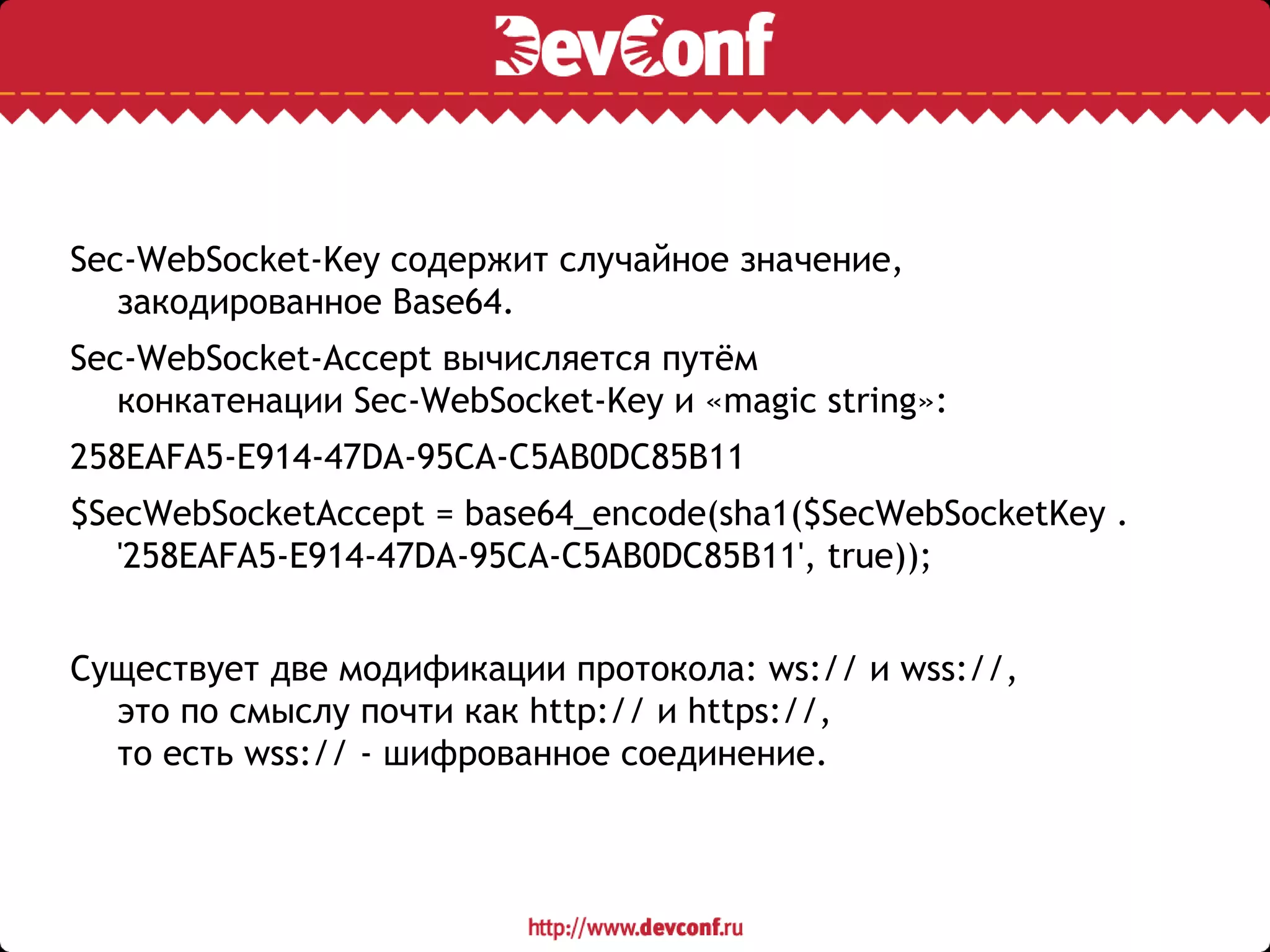 Sec-WebSocket-Key содержит случайное значение,
закодированное Base64.
Sec-WebSocket-Accept вычисляется путём
конкатенации Sec-WebSocket-Key и «magic string»:
258EAFA5-E914-47DA-95CA-C5AB0DC85B11
$SecWebSocketAccept = base64_encode(sha1($SecWebSocketKey .
'258EAFA5-E914-47DA-95CA-C5AB0DC85B11', true));
Существует две модификации протокола: ws:// и wss://,
это по смыслу почти как http:// и https://,
то есть wss:// - шифрованное соединение.
 