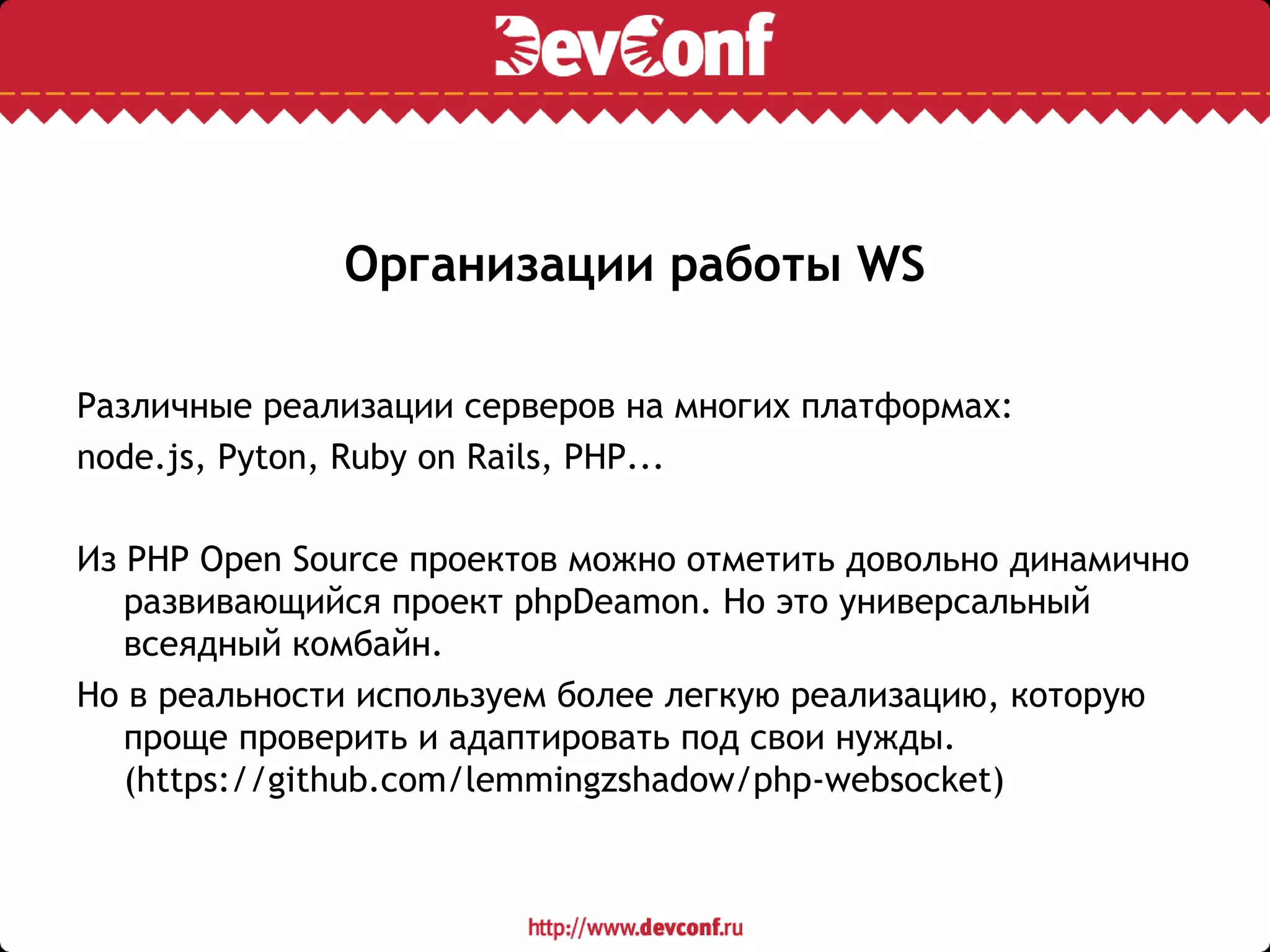 Организации работы WS
Различные реализации серверов на многих платформах:
node.js, Pyton, Ruby on Rails, PHP...
Из PHP Open Source проектов можно отметить довольно динамично
развивающийся проект phpDeamon. Но это универсальный
всеядный комбайн.
Но в реальности используем более легкую реализацию, которую
проще проверить и адаптировать под свои нужды.
(https://github.com/lemmingzshadow/php-websocket)
 