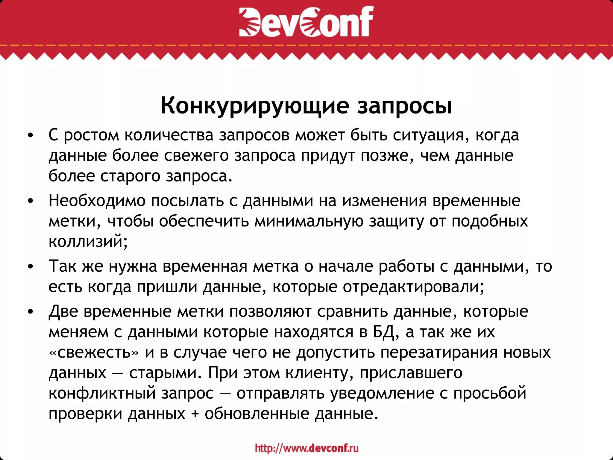Конкурирующие запросы
• С ростом количества запросов может быть ситуация, когда
данные более свежего запроса придут позже, чем данные
более старого запроса.
• Необходимо посылать с данными на изменения временные
метки, чтобы обеспечить минимальную защиту от подобных
коллизий;
• Так же нужна временная метка о начале работы с данными, то
есть когда пришли данные, которые отредактировали;
• Две временные метки позволяют сравнить данные, которые
меняем с данными которые находятся в БД, а так же их
«свежесть» и в случае чего не допустить перезатирания новых
данных — старыми. При этом клиенту, приславшего
конфликтный запрос — отправлять уведомление с просьбой
проверки данных + обновленные данные.
 