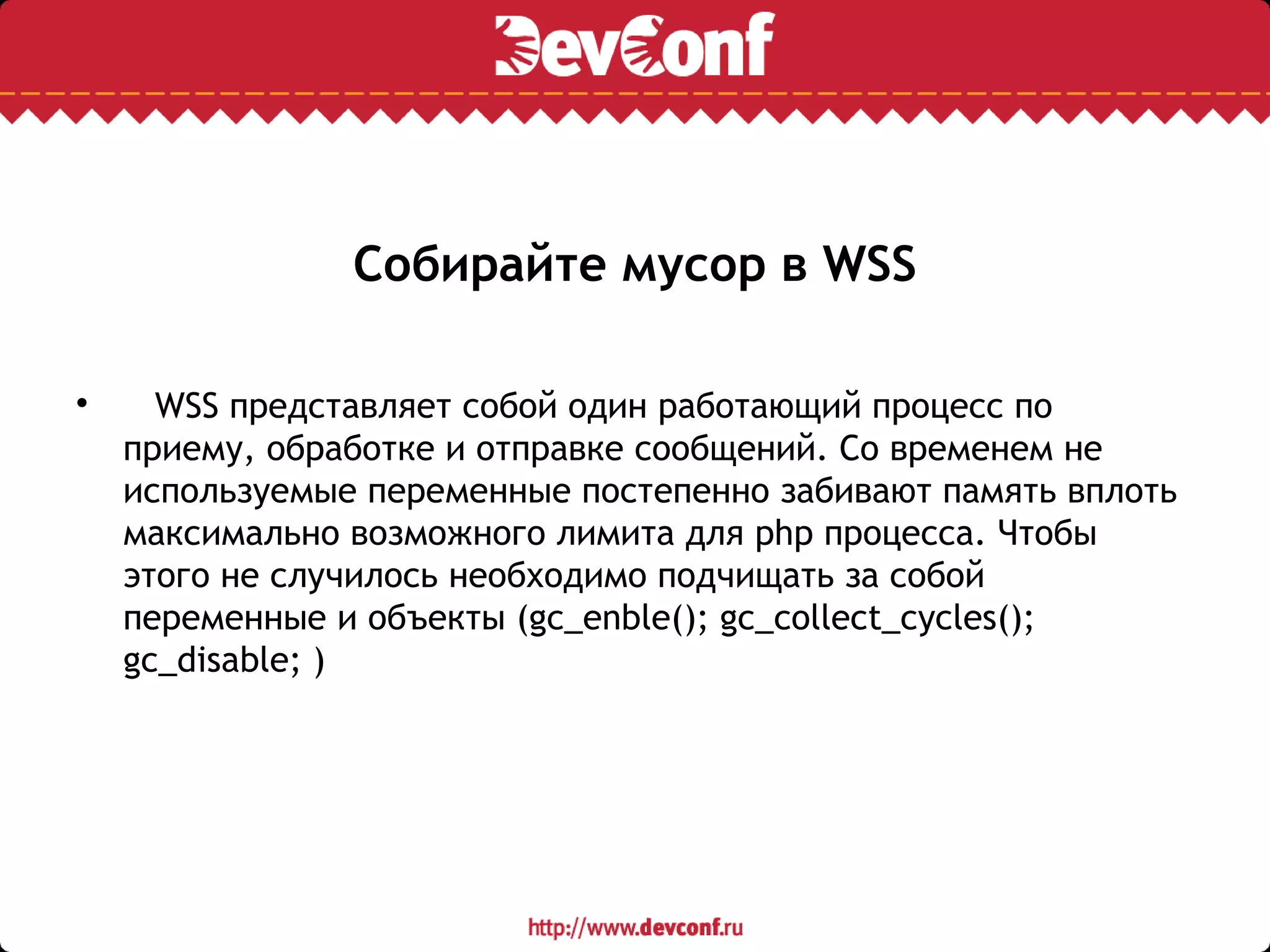 Собирайте мусор в WSS

WSS представляет собой один работающий процесс по
приему, обработке и отправке сообщений. Со временем не
используемые переменные постепенно забивают память вплоть
максимально возможного лимита для php процесса. Чтобы
этого не случилось необходимо подчищать за собой
переменные и объекты (gc_enble(); gc_collect_cycles();
gc_disable; )
 