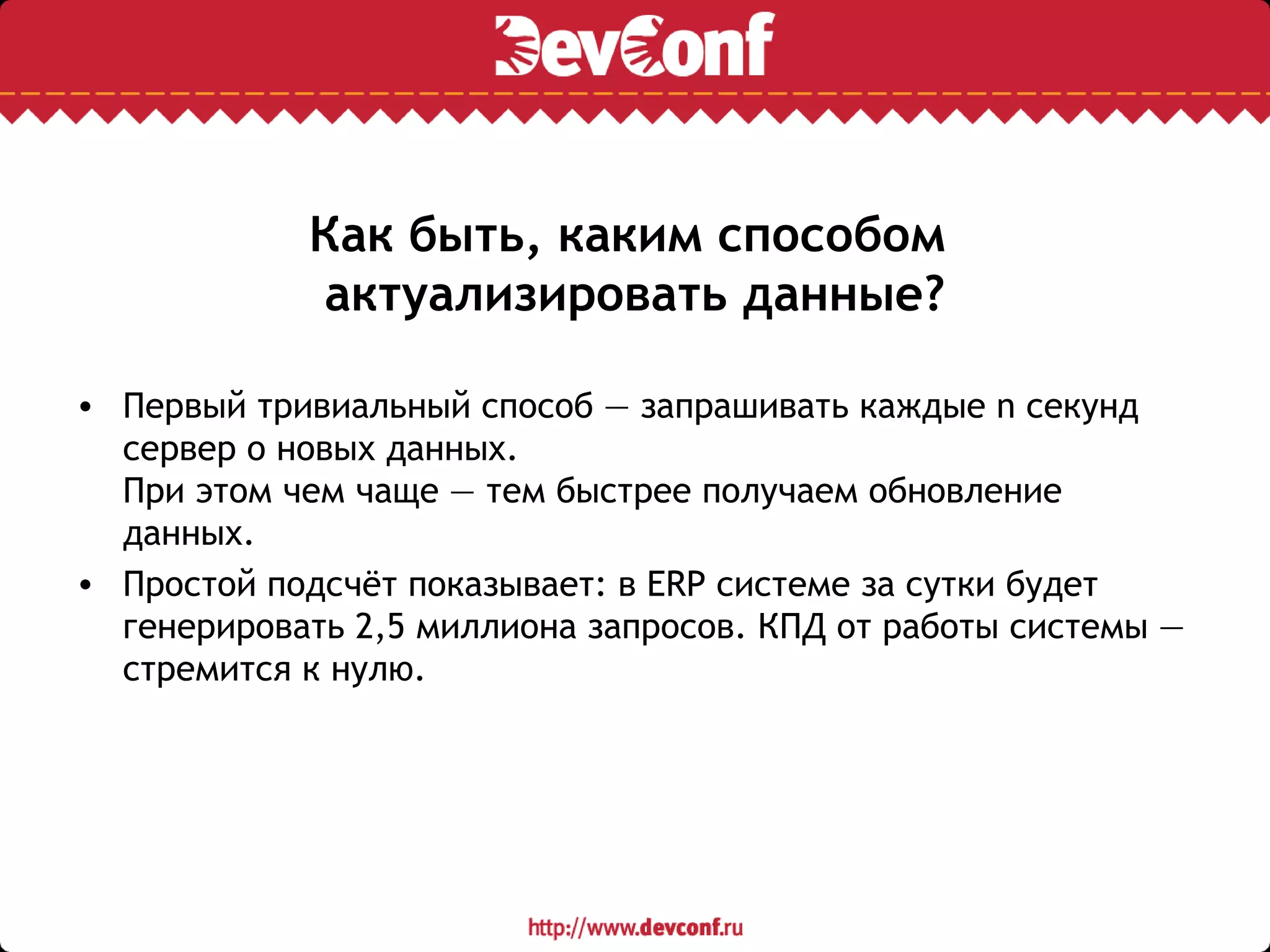 Как быть, каким способом
актуализировать данные?
• Первый тривиальный способ — запрашивать каждые n секунд
сервер о новых данных.
При этом чем чаще — тем быстрее получаем обновление
данных.
• Простой подсчёт показывает: в ERP системе за сутки будет
генерировать 2,5 миллиона запросов. КПД от работы системы —
стремится к нулю.
 