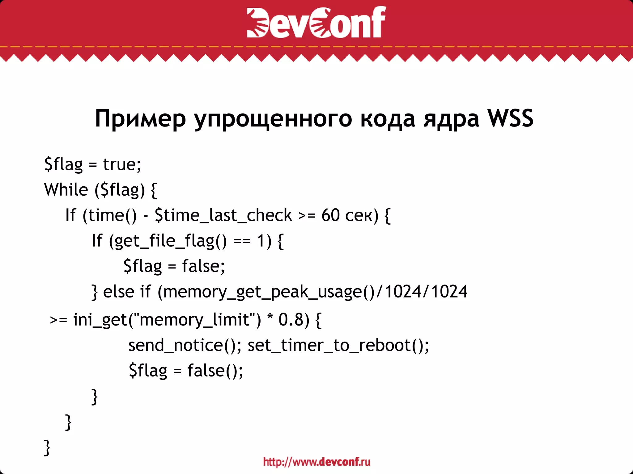 Пример упрощенного кода ядра WSS
$flag = true;
While ($flag) {
If (time() - $time_last_check >= 60 сек) {
If (get_file_flag() == 1) {
$flag = false;
} else if (memory_get_peak_usage()/1024/1024
>= ini_get("memory_limit") * 0.8) {
send_notice(); set_timer_to_reboot();
$flag = false();
}
}
}
 
