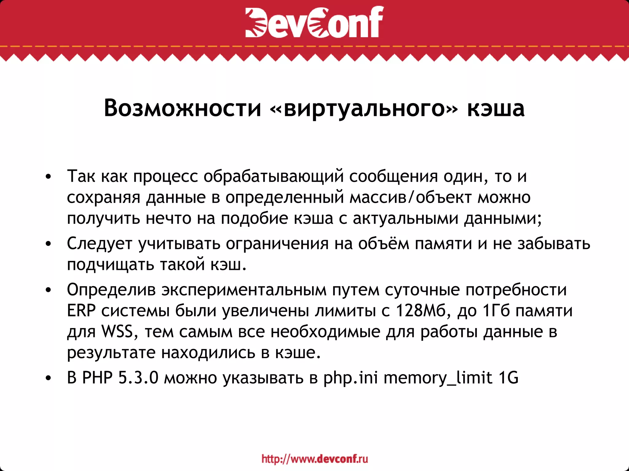 Возможности «виртуального» кэша
• Так как процесс обрабатывающий сообщения один, то и
сохраняя данные в определенный массив/объект можно
получить нечто на подобие кэша с актуальными данными;
• Следует учитывать ограничения на объём памяти и не забывать
подчищать такой кэш.
• Определив экспериментальным путем суточные потребности
ERP системы были увеличены лимиты с 128Мб, до 1Гб памяти
для WSS, тем самым все необходимые для работы данные в
результате находились в кэше.
• В PHP 5.3.0 можно указывать в php.ini memory_limit 1G
 