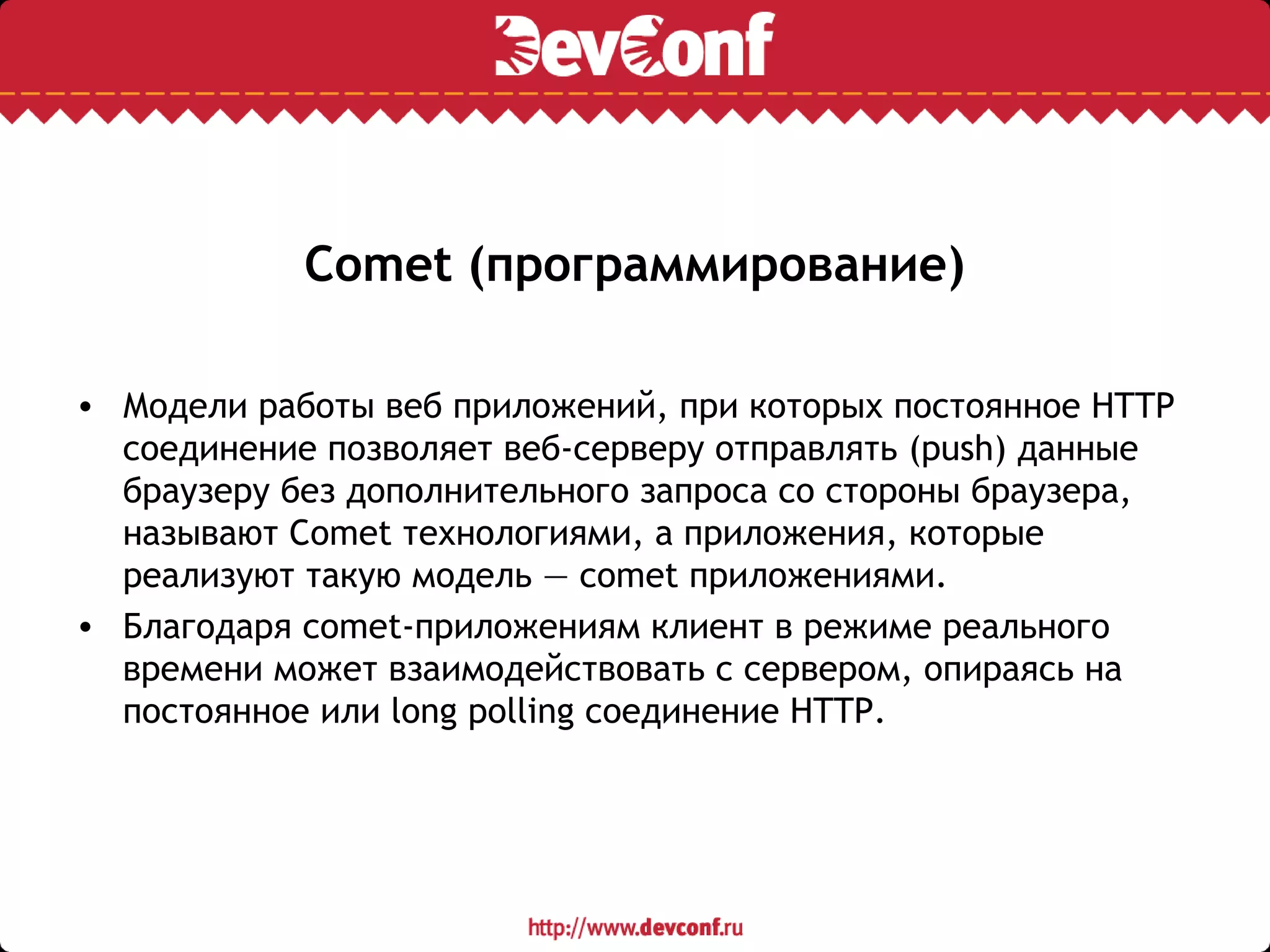 Comet (программирование)
• Модели работы веб приложений, при которых постоянное HTTP
соединение позволяет веб-серверу отправлять (push) данные
браузеру без дополнительного запроса со стороны браузера,
называют Comet технологиями, а приложения, которые
реализуют такую модель — comet приложениями.
• Благодаря comet-приложениям клиент в режиме реального
времени может взаимодействовать с сервером, опираясь на
постоянное или long polling соединение HTTP.
 