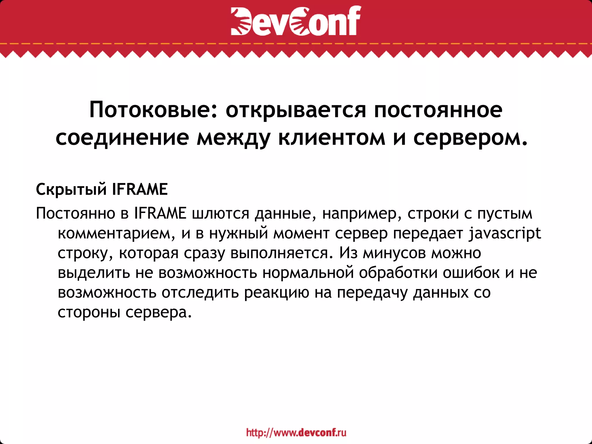 Потоковые: открывается постоянное
соединение между клиентом и сервером.
Скрытый IFRAME
Постоянно в IFRAME шлются данные, например, строки с пустым
комментарием, и в нужный момент сервер передает javascript
строку, которая сразу выполняется. Из минусов можно
выделить не возможность нормальной обработки ошибок и не
возможность отследить реакцию на передачу данных со
стороны сервера.
 