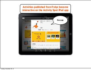 Activities published from Frolyc become
interactive on the Activity Spot iPad app

Free app

Tuesday, November 26, 13

 