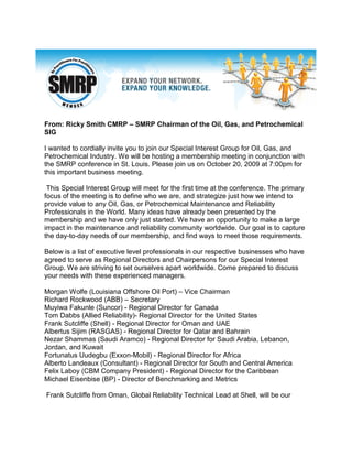 From: Ricky Smith CMRP – SMRP Chairman of the Oil, Gas, and Petrochemical
SIG

I wanted to cordially invite you to join our Special Interest Group for Oil, Gas, and
Petrochemical Industry. We will be hosting a membership meeting in conjunction with
the SMRP conference in St. Louis. Please join us on October 20, 2009 at 7:00pm for
this important business meeting.

 This Special Interest Group will meet for the first time at the conference. The primary
focus of the meeting is to define who we are, and strategize just how we intend to
provide value to any Oil, Gas, or Petrochemical Maintenance and Reliability
Professionals in the World. Many ideas have already been presented by the
membership and we have only just started. We have an opportunity to make a large
impact in the maintenance and reliability community worldwide. Our goal is to capture
the day-to-day needs of our membership, and find ways to meet those requirements.

Below is a list of executive level professionals in our respective businesses who have
agreed to serve as Regional Directors and Chairpersons for our Special Interest
Group. We are striving to set ourselves apart worldwide. Come prepared to discuss
your needs with these experienced managers.

Morgan Wolfe (Louisiana Offshore Oil Port) – Vice Chairman
Richard Rockwood (ABB) – Secretary
Muyiwa Fakunle (Suncor) - Regional Director for Canada
Tom Dabbs (Allied Reliability)- Regional Director for the United States
Frank Sutcliffe (Shell) - Regional Director for Oman and UAE
Albertus Sijim (RASGAS) - Regional Director for Qatar and Bahrain
Nezar Shammas (Saudi Aramco) - Regional Director for Saudi Arabia, Lebanon,
Jordan, and Kuwait
Fortunatus Uudegbu (Exxon-Mobil) - Regional Director for Africa
Alberto Landeaux (Consultant) - Regional Director for South and Central America
Felix Laboy (CBM Company President) - Regional Director for the Caribbean
Michael Eisenbise (BP) - Director of Benchmarking and Metrics

Frank Sutcliffe from Oman, Global Reliability Technical Lead at Shell, will be our
 