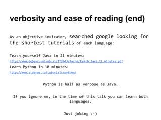 verbosity and ease of reading (end)
searched google looking for
the shortest tutorials of each language:
As an objective indicator,

Teach yourself Java in 21 minutes:
http://www.debevc.uni-mb.si/IT2003/Razno/teach_Java_21_minutes.pdf

Learn Python in 10 minutes:
http://www.stavros.io/tutorials/python/

Python is half as verbose as Java.
If you ignore me, in the time of this talk you can learn both
languages.
Just joking :-)

 