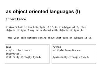 as object oriented languages (I)
inheritance
Liskov Substitution Principle: If S is a subtype of T, then
objects of type T may be replaced with objects of type S.
Use your code without caring about what type or subtype it is.

Java
simple inheritance.
interfaces.
statically-strongly typed.

Python
multiple inheritance.
dynamically-strongly typed.

 