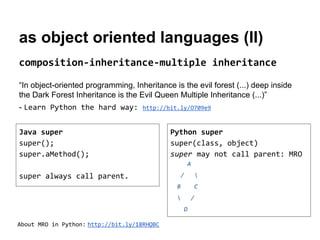 as object oriented languages (II)
composition-inheritance-multiple inheritance
“In object-oriented programming, Inheritance is the evil forest (...) deep inside
the Dark Forest Inheritance is the Evil Queen Multiple Inheritance (...)”
- Learn Python the hard way:

http://bit.ly/O709e9

Java super
super();
super.aMethod();

Python super
super(class, object)
super may not call parent: MRO
A
/

super always call parent.



B

C



/
D

About MRO in Python: http://bit.ly/18RHQBC

 