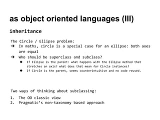 as object oriented languages (III)
inheritance
The Circle / Ellipse problem:
➔ In maths, circle is a special case for an ellipse: both axes
are equal
➔ Who should be superclass and subclass?
◆
◆

If Ellipse is the parent: what happens with the Ellipse method that
stretches an axis? what does that mean for Circle instances?
If Circle is the parent, seems counterintuitive and no code reused.

Two ways of thinking about subclassing:
1.
2.

The OO classic view
Pragmatic’s non-taxonomy based approach

 