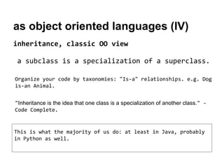 as object oriented languages (IV)
inheritance, classic OO view
a subclass is a specialization of a superclass.
Organize your code by taxonomies: "Is-a" relationships. e.g. Dog
is-an Animal.
"Inheritance is the idea that one class is a specialization of another class." Code Complete.

This is what the majority of us do: at least in Java, probably
in Python as well.

 