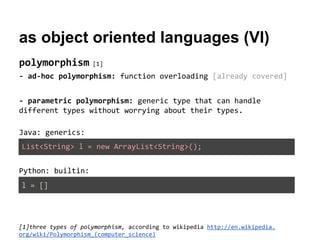 as object oriented languages (VI)
polymorphism

[1]

- ad-hoc polymorphism: function overloading [already covered]
- parametric polymorphism: generic type that can handle
different types without worrying about their types.
Java: generics:
List<String> l = new ArrayList<String>();
Python: builtin:
l = []

[1]three types of polymorphism, according to wikipedia http://en.wikipedia.
org/wiki/Polymorphism_(computer_science)

 