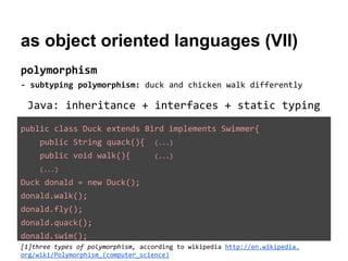 as object oriented languages (VII)
polymorphism
- subtyping polymorphism: duck and chicken walk differently

Java: inheritance + interfaces + static typing
public class Duck extends Bird implements Swimmer{
public String quack(){

(...)

public void walk(){

(...)

(...)

Duck donald = new Duck();
donald.walk();
donald.fly();
donald.quack();
donald.swim();
[1]three types of polymorphism, according to wikipedia http://en.wikipedia.
org/wiki/Polymorphism_(computer_science)

 
