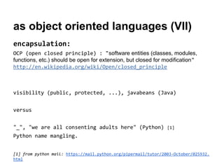as object oriented languages (VII)
encapsulation:
OCP (open closed principle) : "software entities (classes, modules,
functions, etc.) should be open for extension, but closed for modification"
http://en.wikipedia.org/wiki/Open/closed_principle

visibility (public, protected, ...), javabeans (Java)
versus
"_", "we are all consenting adults here" (Python)

[1]

Python name mangling.
[1] from python mail: https://mail.python.org/pipermail/tutor/2003-October/025932.
html

 