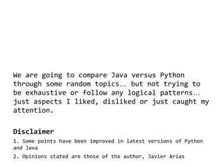 We are going to compare Java versus Python
through some random topics… but not trying to
be exhaustive or follow any logical patterns…
just aspects I liked, disliked or just caught my
attention.
Disclaimer
1. Some points have been improved in latest versions of Python
and Java
2. Opinions stated are those of the author, Javier Arias

 