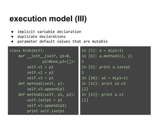 execution model (III)
●
●
●

implicit variable declaration
duplicate declarations
parameter default values that are mutable

class A(object):
def __init__(self, p1=0,
p2=None,p3=[]):
self.v1 = p1
self.v2 = p2
self.v3 = p3
def method1(self, p):
self.v3.append(p)
def method1(self, p1, p2):
self.lastp1 = p1
self.v3.append(p2)
print self.lastp1

In [5]: a = A(p2=3)
In [6]: a.method1(1, 2)
1
In [9]: print a.lastp1
1
In [10]: a2 = A(p1=3)
In [12]: print a2.v3
[2]
In [13]: print a.v3
[2]

 
