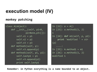 execution model (IV)
monkey patching
class A(object):
def __init__(self, p1=0,
p2=None,p3=[]):
self.v1 = p1
self.v2 = p2
self.v3 = p3
def method1(self, p):
self.v3.append(p)
def method1(self, p1, p2):
self.lastp1 = p1
self.v3.append(p2)
print self.lastp1

In [22]: a = A()
In [23]: a.method1(1, 2)
1
In [24]: def m1(self, p, p2):
print 'modified ' + str
(p)
....:
In [25]: A.method1 = m1
In [26]: a.method1(1, 2)
modified 1

Remember: in Python everything is a name bounded to an object.

 