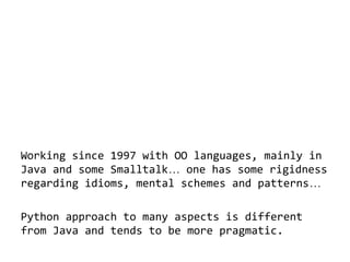 Working since 1997 with OO languages, mainly in
Java and some Smalltalk… one has some rigidness
regarding idioms, mental schemes and patterns…
Python approach to many aspects is different
from Java and tends to be more pragmatic.

 