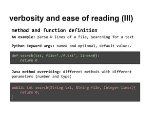 verbosity and ease of reading (III)
method and function definition
An example: parse N lines of a file, searching for a text
Python keyword args: named and optional, default values.
def search(txt, file=’./f.txt’, lines=0):
return 0
Java method overriding: different methods with different
parameters (number and type)
public int search(String txt, String file, Integer lines){
return 0;
}

 