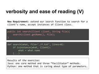 verbosity and ease of reading (V)
New Requirement: extend our search function to search for a
client’s name, accept instances of Client class.
public int search(Client client, String file){
search(client.getName(), file);
}
def search(what, file=’./f.txt’, lines=0):
if isinstance(what, Client):
what = what.name
(...)
Results of the exercise:
Java: one core method and three “facilitator” methods.
Python: one method that is caring about type of parameters.

 
