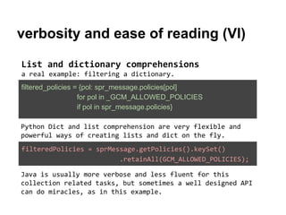 verbosity and ease of reading (VI)
List and dictionary comprehensions
a real example: filtering a dictionary.
filtered_policies = {pol: spr_message.policies[pol]
for pol in _GCM_ALLOWED_POLICIES
if pol in spr_message.policies}
Python Dict and list comprehension are very flexible and
powerful ways of creating lists and dict on the fly.
filteredPolicies = sprMessage.getPolicies().keySet()
.retainAll(GCM_ALLOWED_POLICIES);
Java is usually more verbose and less fluent for this
collection related tasks, but sometimes a well designed API
can do miracles, as in this example.

 