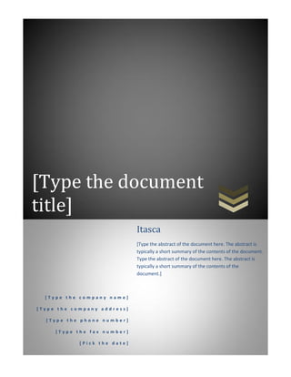 [Type the document
title]
[ T y p e t h e c o m p a n y n a m e ]
[ T y p e t h e c o m p a n y a d d r e s s ]
[ T y p e t h e p h o n e n u m b e r ]
[ T y p e t h e f a x n u m b e r ]
[ P i c k t h e d a t e ]
Itasca
[Type the abstract of the document here. The abstract is
typically a short summary of the contents of the document.
Type the abstract of the document here. The abstract is
typically a short summary of the contents of the
document.]
 