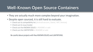Well-Known Open Source Containers
• They are actually much more complex beyond your imagination.
• Despite open sourced, it is still hard to evaluate.
• Check out its compatibility list (Android versions, Dalvik / ART, Devices)
• Check out its issue tracker
• Check out the KNOWN ISSUES in README or wiki
• Check out the LIMITATIONS in README or wiki
Be careful about projects with few KNOWN ISSUES and LIMITATIONS.
 