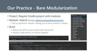Our Practice - Bare Modularization
• Project: Regular Gradle project with modules
• Module: Hybrid (Sample: github.com/oasisfeng/nevolution)
• Act as application module in debug, but as library module in release.
• Build
• Debug: One APK for each module with shared UID
• Release: Single APK for all modules together
build.gradle of module assembly-public
ext.assembly = gradle.startParameter.taskNames.find { it.startsWith(":assembly-public") } != null;
if (ext.assembly) {
configure(subprojects.findAll { ! it.name.startsWith("assembly-public") }) { apply plugin:'com.android.library' }
} else configure(subprojects.findAll { it.name.startsWith("decorators-") }) { apply plugin:'com.android.application' }
AndroidManifest.xml of module assembly-public
<manifest ... tools:remove="android:sharedUserId,android:sharedUserLabel" />
 