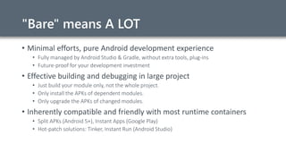 "Bare" means A LOT
• Minimal efforts, pure Android development experience
• Fully managed by Android Studio & Gradle, without extra tools, plug-ins
• Future-proof for your development investment
• Effective building and debugging in large project
• Just build your module only, not the whole project.
• Only install the APKs of dependent modules.
• Only upgrade the APKs of changed modules.
• Inherently compatible and friendly with most runtime containers
• Split APKs (Android 5+), Instant Apps (Google Play)
• Hot-patch solutions: Tinker, Instant Run (Android Studio)
 