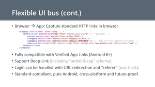 Flexible UI bus (cont.)
• Browser  App: Capture standard HTTP links in browser
<activity android:name=".XxxActivity“ ... >
<intent-filter android:autoVerify="true" android:priority="1" > <!– App Links -->
<action android:name="android.intent.action.VIEW" />
<category android:name="android.intent.category.DEFAULT" />
<category android:name="android.intent.category.BROWSABLE" /> <!-- Only if to be captured in browser -->
<data android:scheme="http" android:scheme="http" android:host="www.example.com" android:path="/xxx" />
</intent-filter>
</activity>
• Fully compatible with Verified App Links (Android 6+)
• Support Deep-Link (including "android-app" schema)
• Login can be handled with URL redirection and "referer" (nav. back).
• Standard-compliant, pure Android, cross-platform and future-proof.
 