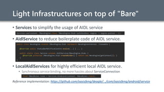 Light Infrastructures on top of "Bare"
• Services to simplify the usage of AIDL service
• AidlService to reduce boilerplate code of AIDL service.
• LocalAidlServices for highly efficient local AIDL service.
• Synchronous service binding, no more hassles about ServiceConnection
Reference implementation: https://github.com/oasisfeng/deagle/.../com/oasisfeng/android/service
Services.use(context, INevoEngine.class, INevoEngine.Stub::asInterface, engine -> engine.evolve(...));
public class NevoEngine extends INevoEngine.Stub implements NevoEngineInternal, Closeable {
@Override public StatusBarNotificationEvo evolve(...) { ... }
public static class Service extends AidlService<INevoEngine.Stub> {
@Override protected INevoEngine.Stub createBinder() { return new NevoEngine(getContext()); }
}
}
final INevoRules rules = Services.bindLocal(context, INevoRules.class);
 