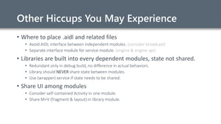Other Hiccups You May Experience
• Where to place .aidl and related files
• Avoid AIDL interface between independent modules. (consider broadcast)
• Separate interface module for service module. (engine & engine-api)
• Libraries are built into every dependent modules, state not shared.
• Redundant only in debug build, no difference in actual behaviors.
• Library should NEVER share state between modules.
• Use (wrapper) service if state needs to be shared.
• Share UI among modules
• Consider self-contained Activity in one module.
• Share M+V (fragment & layout) in library module.
 