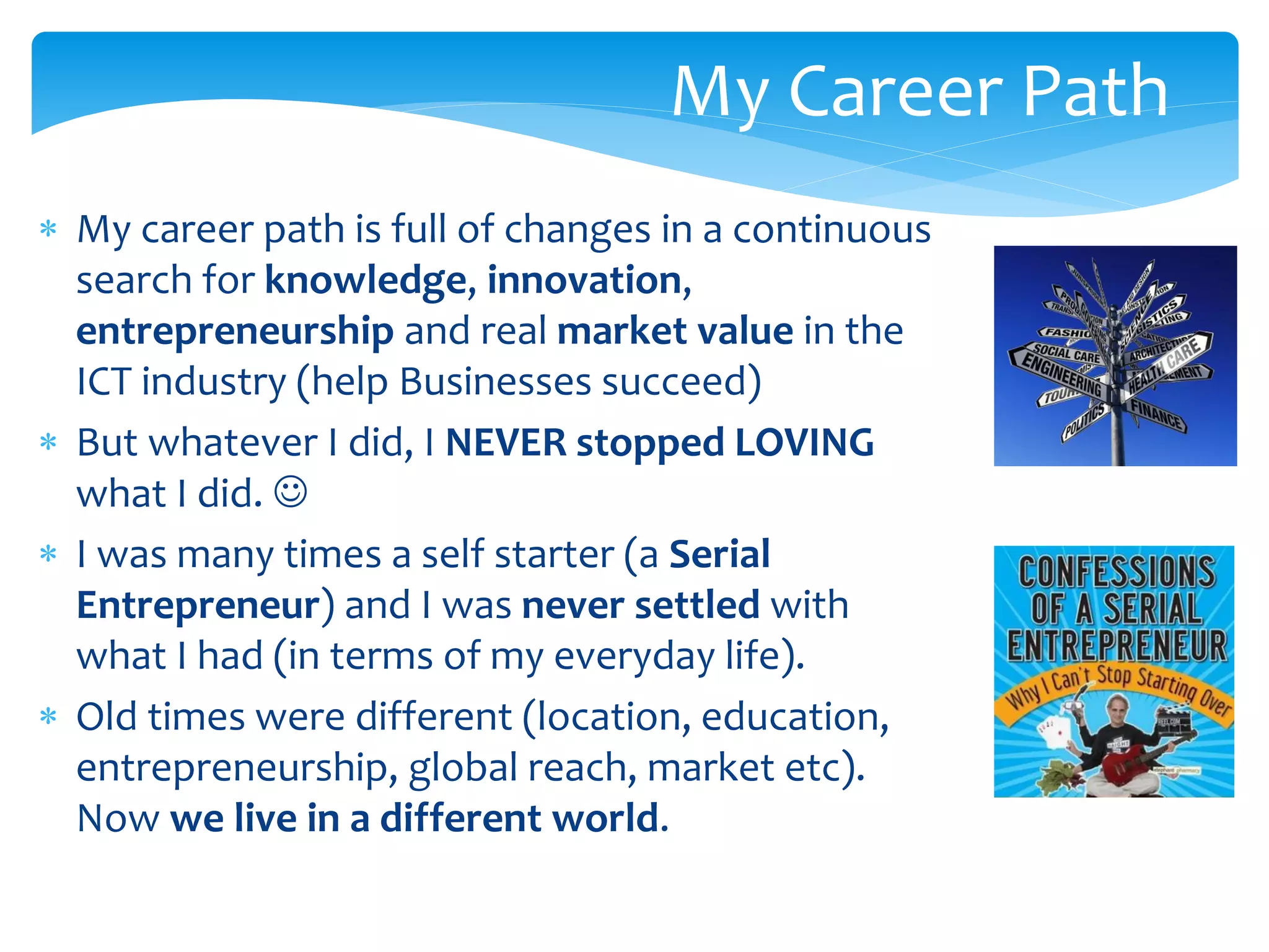 My Career Path
 My career path is full of changes in a continuous
search for knowledge, innovation,
entrepreneurship and real market value in the
ICT industry (help Businesses succeed)
 But whatever I did, I NEVER stopped LOVING
what I did. 
 I was many times a self starter (a Serial
Entrepreneur) and I was never settled with
what I had (in terms of my everyday life).
 Old times were different (location, education,
entrepreneurship, global reach, market etc).
Now we live in a different world.

 