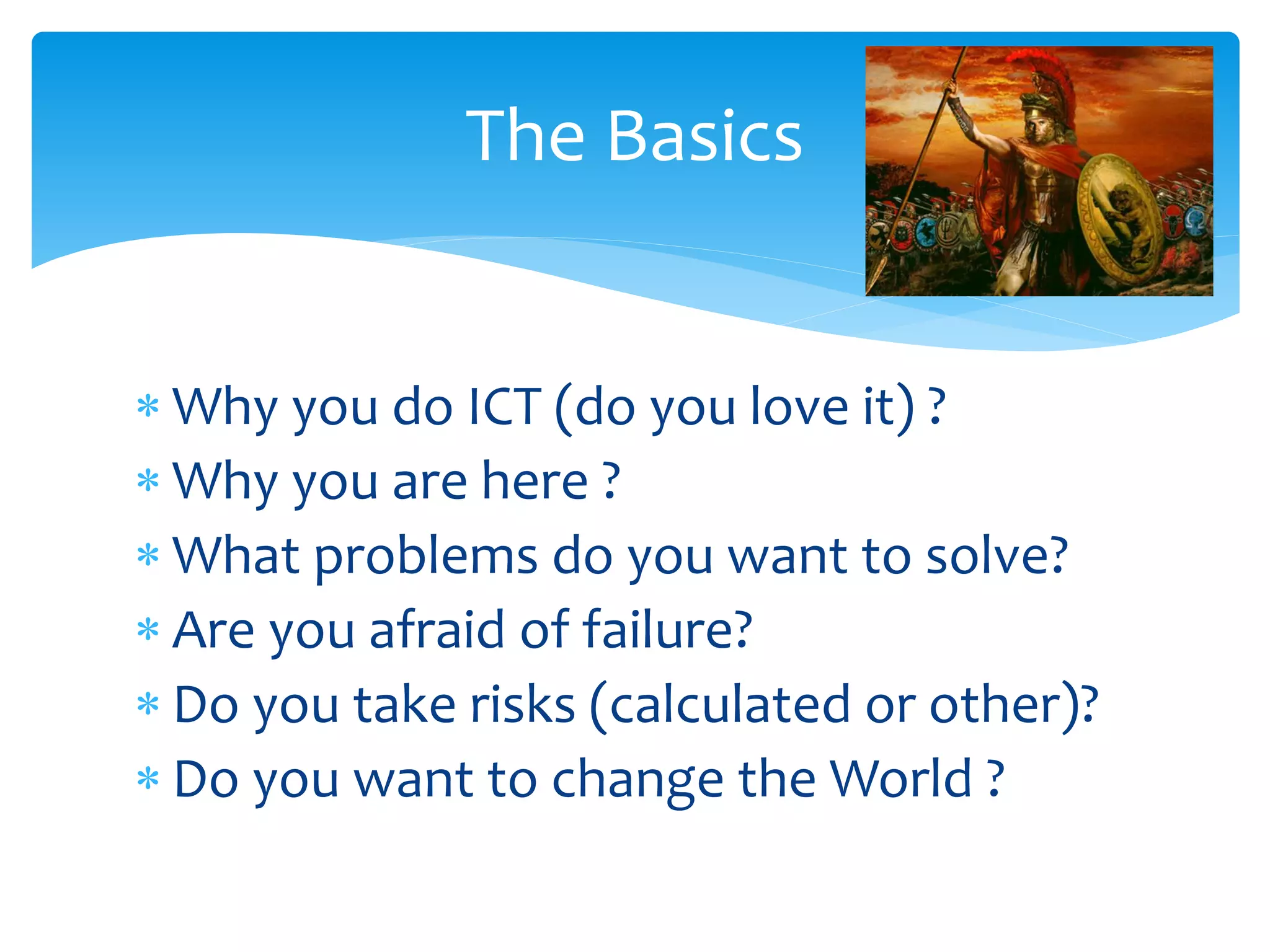 The Basics
 Why you do ICT (do you love it) ?
 Why you are here ?
 What problems do you want to solve?
 Are you afraid of failure?
 Do you take risks (calculated or other)?
 Do you want to change the World ?

 