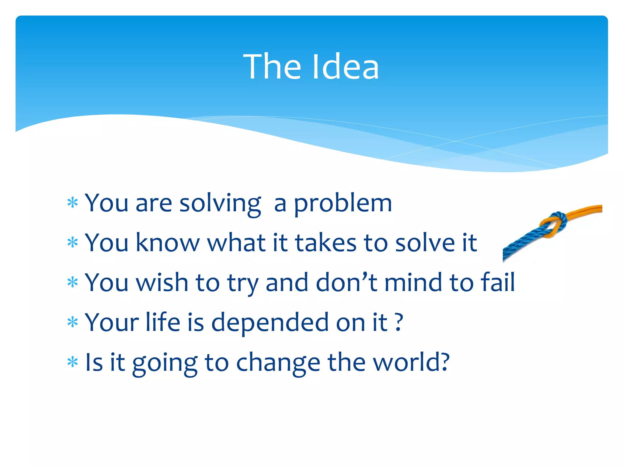 The Idea
 You are solving a problem
 You know what it takes to solve it
 You wish to try and don’t mind to fail
 Your life is depended on it ?
 Is it going to change the world?

 