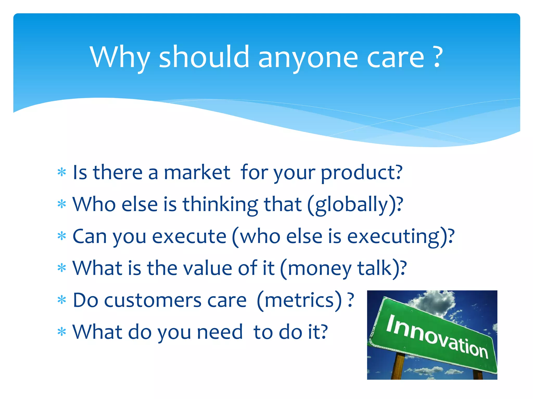 Why should anyone care ?
 Is there a market for your product?
 Who else is thinking that (globally)?
 Can you execute (who else is executing)?
 What is the value of it (money talk)?
 Do customers care (metrics) ?
 What do you need to do it?

 