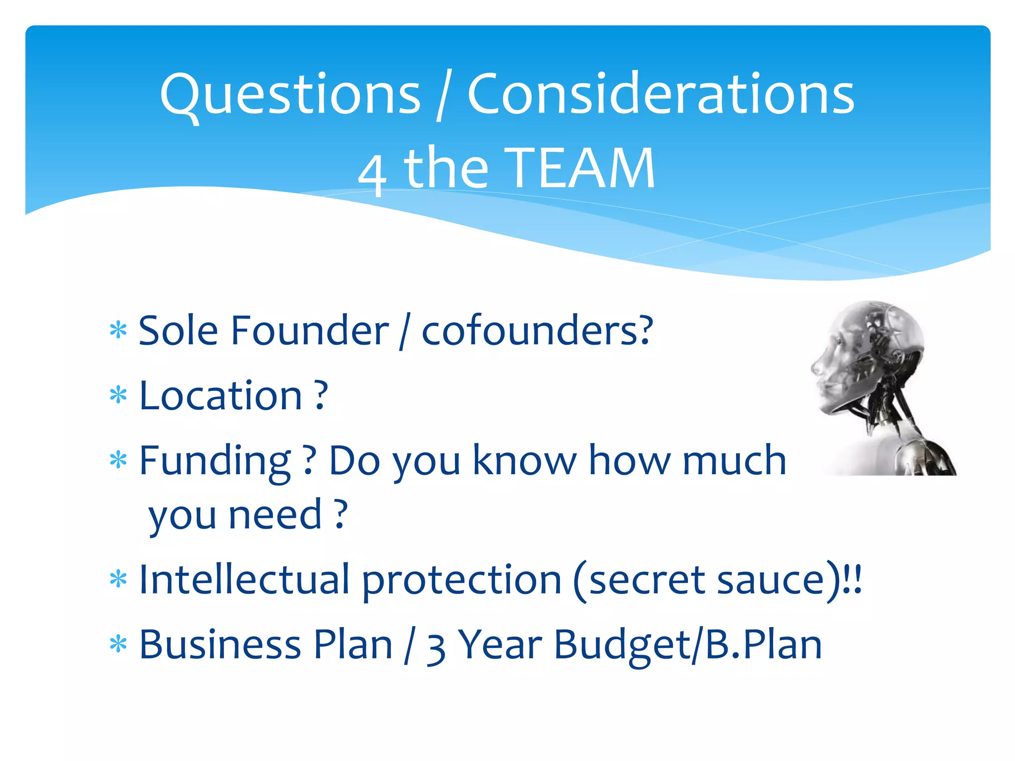 Questions / Considerations
4 the TEAM
 Sole Founder / cofounders?
 Location ?
 Funding ? Do you know how much
you need ?
 Intellectual protection (secret sauce)!!
 Business Plan / 3 Year Budget/B.Plan

 