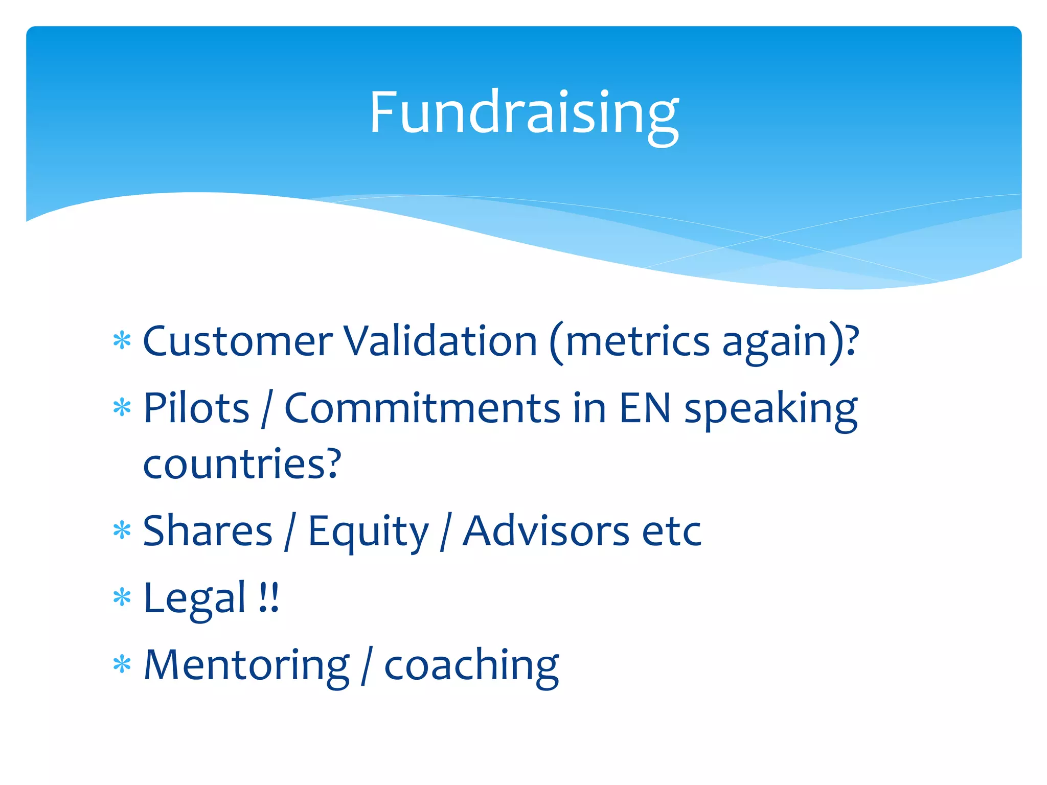Fundraising
 Customer Validation (metrics again)?
 Pilots / Commitments in EN speaking
countries?
 Shares / Equity / Advisors etc
 Legal !!
 Mentoring / coaching

 