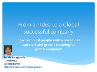 From an Idea to a Global
successful company
how technical people with a novel idea
can start and grow a meaningful
global company!
Sotiris Karagiannis
IT Architect
@skaragiannis
http://linkedin.com/in/karagiannis

 