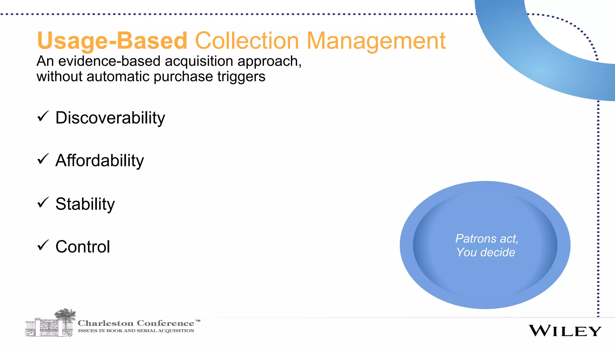 Usage-Based Collection Management
An evidence-based acquisition approach,
without automatic purchase triggers
ü  Discoverability
ü  Affordability
ü  Stability
ü  Control
Patrons act,
You decide
 