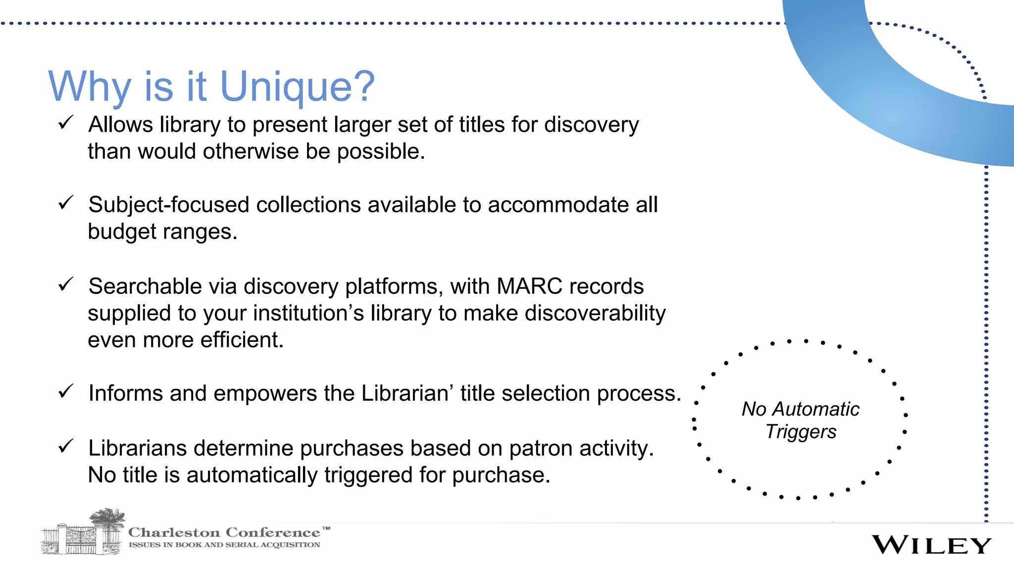 Why is it Unique?
ü  Allows library to present larger set of titles for discovery
than would otherwise be possible.
ü  Subject-focused collections available to accommodate all
budget ranges.
ü  Searchable via discovery platforms, with MARC records
supplied to your institution’s library to make discoverability
even more efficient.
ü  Informs and empowers the Librarian’ title selection process.
ü  Librarians determine purchases based on patron activity.
No title is automatically triggered for purchase.
No Automatic
Triggers
 