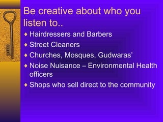 Be creative about who you
listen to..
♦ Hairdressers and Barbers
♦ Street Cleaners
♦ Churches, Mosques, Gudwaras’
♦ Noise Nuisance – Environmental Health
officers
♦ Shops who sell direct to the community
 