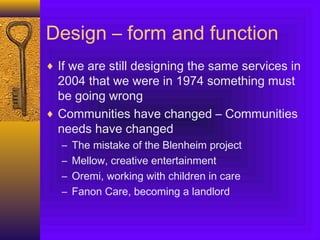 Design – form and function
♦ If we are still designing the same services in
2004 that we were in 1974 something must
be going wrong
♦ Communities have changed – Communities
needs have changed
– The mistake of the Blenheim project
– Mellow, creative entertainment
– Oremi, working with children in care
– Fanon Care, becoming a landlord
 