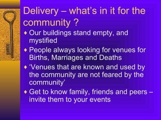 Delivery – what’s in it for the
community ?
♦ Our buildings stand empty, and
mystified
♦ People always looking for venues for
Births, Marriages and Deaths
♦ ‘Venues that are known and used by
the community are not feared by the
community’
♦ Get to know family, friends and peers –
invite them to your events
 